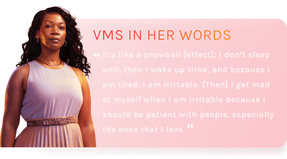 VMS IN HER WORDS - It’s like a snowball [effect]; I don’t sleep well, then I wake up tired, and because I am tired, I am irritable. [Then] I get mad at myself when I am irritable because I should be patient with people, especially the ones that I love.